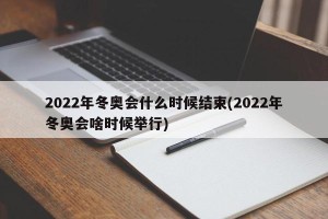 2022年冬奥会什么时候结束(2022年冬奥会啥时候举行)