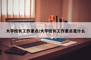 大学校长工作重点/大学校长工作重点是什么