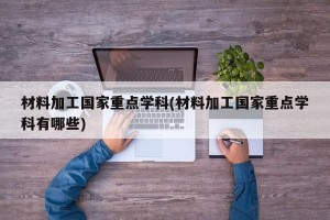 材料加工国家重点学科(材料加工国家重点学科有哪些)
