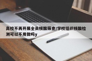 高校不再开展全员核酸筛查/学校组织核酸检测可以不用做吗y