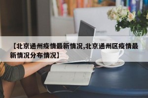 【北京通州疫情最新情况,北京通州区疫情最新情况分布情况】