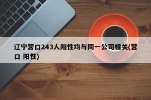 辽宁营口243人阳性均与同一公司相关(营口 阳性)