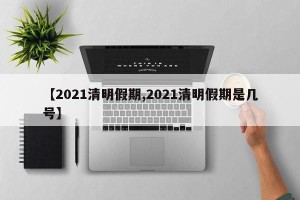 【2021清明假期,2021清明假期是几号】