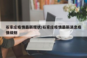 石家庄疫情最新现状/石家庄疫情最新消息疫情级别