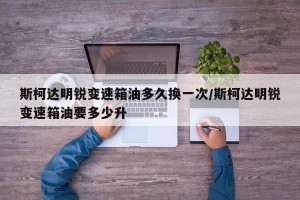 斯柯达明锐变速箱油多久换一次/斯柯达明锐变速箱油要多少升