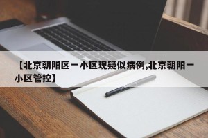 【北京朝阳区一小区现疑似病例,北京朝阳一小区管控】