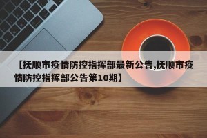 【抚顺市疫情防控指挥部最新公告,抚顺市疫情防控指挥部公告第10期】