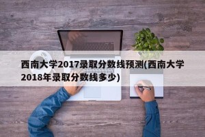 西南大学2017录取分数线预测(西南大学2018年录取分数线多少)