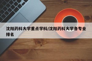 沈阳药科大学重点学科/沈阳药科大学各专业排名