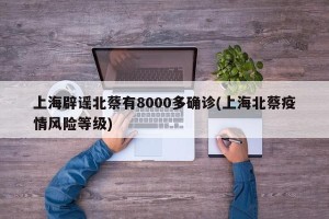 上海辟谣北蔡有8000多确诊(上海北蔡疫情风险等级)