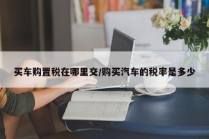 买车购置税在哪里交/购买汽车的税率是多少
