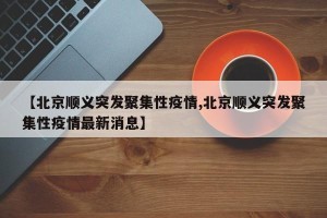 【北京顺义突发聚集性疫情,北京顺义突发聚集性疫情最新消息】