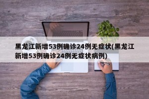 黑龙江新增53例确诊24例无症状(黑龙江新增53例确诊24例无症状病例)