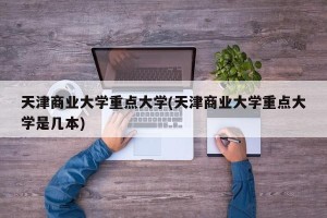 天津商业大学重点大学(天津商业大学重点大学是几本)