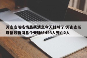 河南南阳疫情最新消息今天封城了/河南南阳疫情最新消息今天确诊493人死亡2人