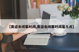 【奥运会闭慕时间,奥运会闭慕时间是几点】