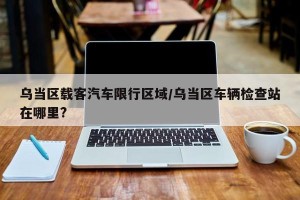 乌当区载客汽车限行区域/乌当区车辆检查站在哪里?