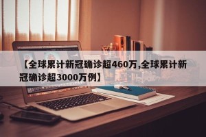 【全球累计新冠确诊超460万,全球累计新冠确诊超3000万例】