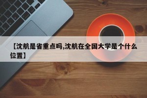 【沈航是省重点吗,沈航在全国大学是个什么位置】