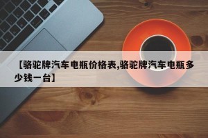 【骆驼牌汽车电瓶价格表,骆驼牌汽车电瓶多少钱一台】