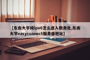 【东南大学纯ipv6怎么进入教务处,东南大学easyconnect服务器地址】