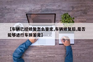 【车辆已经修复怎么鉴定,车辆修复后,是否能够进行车损鉴定】