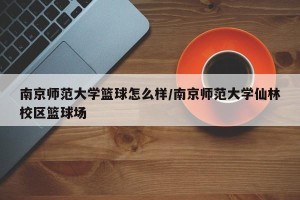 南京师范大学篮球怎么样/南京师范大学仙林校区篮球场