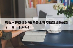 乌鲁木齐疫情封城(乌鲁木齐疫情封城最长封了一百三十天吗)