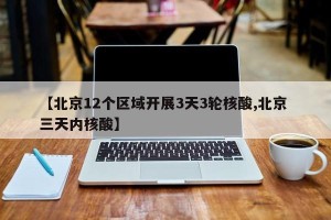 【北京12个区域开展3天3轮核酸,北京 三天内核酸】