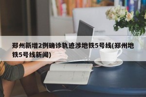 郑州新增2例确诊轨迹涉地铁5号线(郑州地铁5号线新闻)