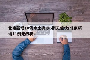 北京新增10例本土确诊6例无症状(北京新增11例无症状)