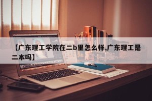 【广东理工学院在二b里怎么样,广东理工是二本吗】